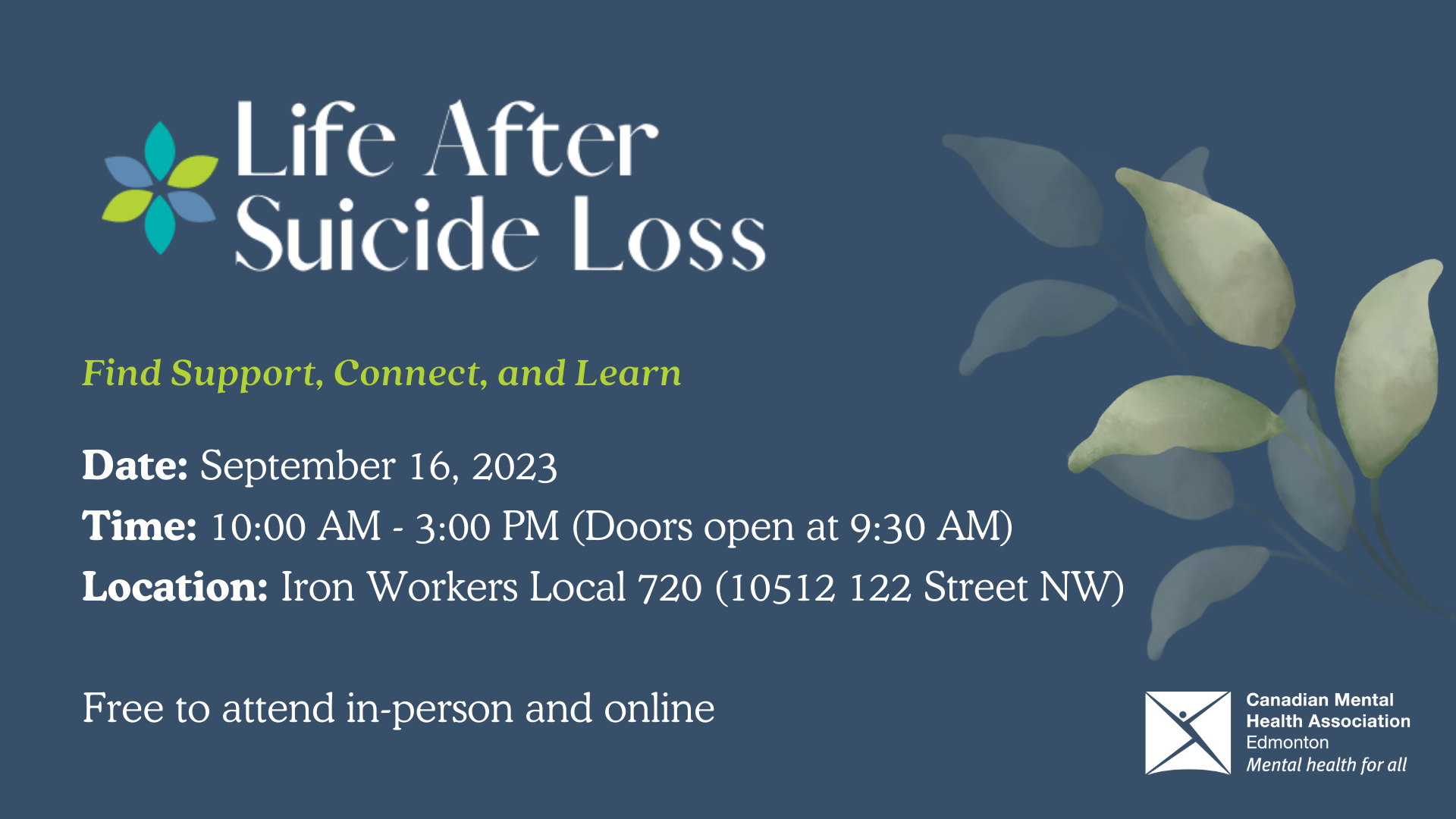 Life After Suicide Loss. Find Support, Connect, and Learn. Date: September 16, 2023. Time: 10:00 AM - 3:00 PM (Doors open at 9:30 AM). Location: Iron Workers Local 720 (10512 122 Street NW). Free to attend in-person and online